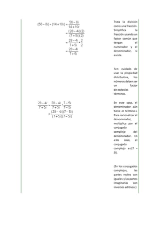 Trata la división
como una fracción.
Simplifica la
fracción usando un
factor común que
tengan el
numerador y el
denominador, si
existe.
Ten cuidado de
usar la propiedad
distributiva, los
númerosdebenser
un factor
de todoslos
términos.
En este caso, el
denominador aún
tiene el término i.
Para racionalizar el
denominador,
multiplica por el
conjugado
complejo del
denominador. En
este caso, el
conjugado
complejo es (7 –
5i).
(En los conjugados
complejos, las
partes reales son
iguales y las partes
imaginarias son
inversos aditivos.)
 