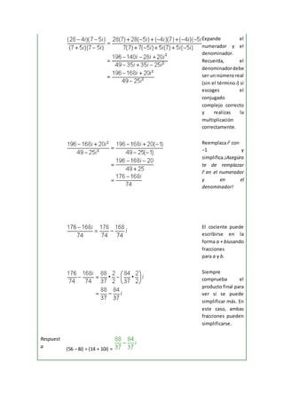 Expande el
numerador y el
denominador.
Recuerda, el
denominadordebe
ser un número real
(sin el término i) si
escoges el
conjugado
complejo correcto
y realizas la
multiplicación
correctamente.
Reemplaza i2
con
−1 y
simplifica.¡Asegúra
te de remplazar
i2
en el numerador
y en el
denominador!
El cociente puede
escribirse en la
forma a + biusando
fracciones
para a y b.
Siempre
comprueba el
producto final para
ver si se puede
simplificar más. En
este caso, ambas
fracciones pueden
simplificarse.
Respuest
a (56 – 8i) ÷ (14 + 10i) =
 
