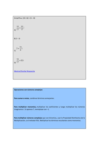 Simplifica. (10 + 6i) ÷ (5 – 3i)
A)
B) 2 – 2i
C)
D)
Mostrar/Ocultar Respuesta
Operaciones con números complejos
Para sumar o restar, combinar términos semejantes.
Para multiplicar monomios, multiplicar los coeficientes y luego multiplicar los números
imaginarios i. Si aparece i2
, reemplazar con −1.
Para multiplicar números complejos que son binomios, usar la Propiedad Distributiva de la
Multiplicación, o el método FOIL. Multiplicar los términos resultantes como monomios.
 