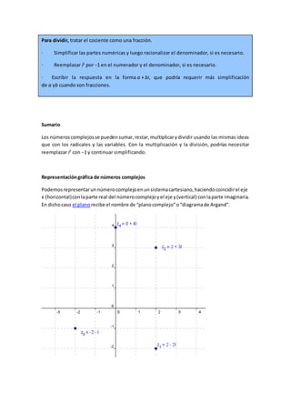Para dividir, tratar el cociente como una fracción.
· Simplificar las partes numéricas y luego racionalizar el denominador, si es necesario.
· Reemplazar i2
por −1 en el numerador y el denominador, si es necesario.
· Escribir la respuesta en la forma a + bi, que podría requerir más simplificación
de a yb cuando son fracciones.
Sumario
Los númeroscomplejosse puedensumar,restar,multiplicarydividir usando las mismas ideas
que con los radicales y las variables. Con la multiplicación y la división, podrías necesitar
reemplazar i2
con −1 y continuar simplificando.
Representacióngráfica de números complejos
Podemosrepresentarunnúmerocomplejoenunsistemacartesiano,haciendocoincidirel eje
x (horizontal)conlaparte real del númerocomplejoyel eje y(vertical) conlaparte imaginaria.
En dichocaso el planorecibe el nombre de “planocomplejo”o“diagramade Argand”.
 