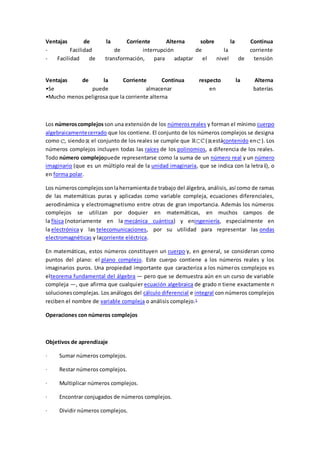 Ventajas de la Corriente Alterna sobre la Continua
- Facilidad de interrupción de la corriente
- Facilidad de transformación, para adaptar el nivel de tensión
Ventajas de la Corriente Continua respecto la Alterna
•Se puede almacenar en baterías
•Mucho menos peligrosa que la corriente alterna
Los númeroscomplejos son una extensión de los números reales y forman el mínimo cuerpo
algebraicamentecerrado que los contiene. El conjunto de los números complejos se designa
como , siendo el conjunto de los reales se cumple que ( estácontenido en ). Los
números complejos incluyen todas las raíces de los polinomios, a diferencia de los reales.
Todo número complejopuede representarse como la suma de un número real y un número
imaginario (que es un múltiplo real de la unidad imaginaria, que se indica con la letra i), o
en forma polar.
Los númeroscomplejossonlaherramientade trabajo del álgebra, análisis, así como de ramas
de las matemáticas puras y aplicadas como variable compleja, ecuaciones diferenciales,
aerodinámica y electromagnetismo entre otras de gran importancia. Además los números
complejos se utilizan por doquier en matemáticas, en muchos campos de
la física (notoriamente en la mecánica cuántica) y eningeniería, especialmente en
la electrónica y las telecomunicaciones, por su utilidad para representar las ondas
electromagnéticas y lacorriente eléctrica.
En matemáticas, estos números constituyen un cuerpo y, en general, se consideran como
puntos del plano: el plano complejo. Este cuerpo contiene a los números reales y los
imaginarios puros. Una propiedad importante que caracteriza a los números complejos es
elteorema fundamental del álgebra — pero que se demuestra aún en un curso de variable
compleja —, que afirma que cualquier ecuación algebraica de grado n tiene exactamente n
solucionescomplejas. Los análogos del cálculo diferencial e integral con números complejos
reciben el nombre de variable compleja o análisis complejo.1
Operaciones con números complejos
Objetivos de aprendizaje
· Sumar números complejos.
· Restar números complejos.
· Multiplicar números complejos.
· Encontrar conjugados de números complejos.
· Dividir números complejos.
 
