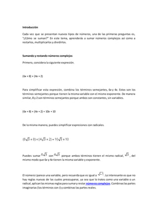 Introducción
Cada vez que se presentan nuevos tipos de números, una de las primeras preguntas es,
“¿Cómo se suman?” En este tema, aprenderás a sumar números complejos así como a
restarlos, multiplicarlos y dividirlos.
Sumando y restando números complejos
Primero, considera la siguiente expresión.
(6x + 8) + (4x + 2)
Para simplificar esta expresión, combina los términos semejantes, 6x y 4x. Estos son los
términos semejantes porque tienen la misma variable con el mismo exponente. De manera
similar, 8 y 2 son términos semejantes porque ambos son constantes, sin variables.
(6x + 8) + (4x + 2) = 10x + 10
De la misma manera, puedes simplificar expresiones con radicales.
Puedes sumar con porque ambos términos tienen el mismo radical, , del
mismo modo que 6x y 4x tienen la misma variable y exponente.
El número i parece una variable, pero recuerda que es igual a . Lo interesante es que no
hay reglas nuevas de las cuales preocuparse, ya sea que lo trates como una variable o un
radical,aplicanlasmismasreglaspara sumary restar númeroscomplejos.Combinaslaspartes
imaginarias (los términos con i) y combinas las partes reales.
 