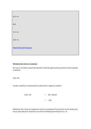 A) 2 + 4i
B) 6
C) 2 + 2i
D) 8 + 2i
Mostrar/Ocultar Respuesta
Multiplicando números complejos
De nuevo,consideralasiguienteexpresión.Antesde seguirleyendo,piensaencómola podrías
simplificar.
(5x)(−3x)
Puedes simplificar multiplicando los coeficientes, luego las variables.
(5x)( −3x) = (5)( −3)(x)(x)
= −15x2
Multiplicar dos números imaginarios (¡pero no complejos!) funciona del mismo modo, pero
hay un paso adicional. Empieza con el mismo método para multiplicar 5i y −3i.
 