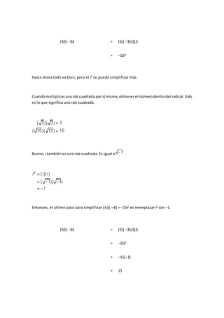 (5i)( −3i) = (5)( −3)(i)(i)
= −15i2
Hasta ahora todo va bien, pero el i2
se puede simplificar más.
Cuandomultiplicasunaraízcuadrada por sí misma,obtienesel númerodentrodel radical. Esto
es lo que significa una raíz cuadrada.
Bueno, i también es una raíz cuadrada. Es igual a .
Entonces, el último paso para simplificar (5i)( −3i) = −15i2
es reemplazar i2
con −1.
(5i)( −3i) = (5)( −3)(i)(i)
= −15i2
= −15(−1)
= 15
 