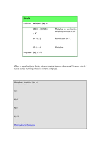 Ejemplo
Problema Multiplica. (3i)(2i)
(3i)(2i) = (3)(2)(i)(i)
= 6i2
Multiplica los coeficientes
dei y luegomultiplicai por i.
6i2
= 6(−1)
6(−1) = −6
Reemplaza i2
con –1.
Multiplica.
Respuesta (3i)(2i) = −6
¡Observa que el producto de dos números imaginarios es un número real! Veremos esto de
nuevo cuando multipliquemos dos números complejos.
Multiplica y simplifica. (3i)( −i)
A) 3
B) −3
C) 3i
D) −3i2
Mostrar/Ocultar Respuesta
 