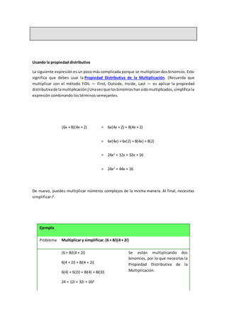 Usando la propiedad distributiva
La siguiente expresión es un poco más complicada porque se multiplican dos binomios. Esto
significa que debes usar la Propiedad Distributiva de la Multiplicación. (Recuerda que
multiplicar con el método FOIL — First, Outside, Inside, Last — es aplicar la propiedad
distributivade lamultiplicación.) Unavezque losbinomioshansidomultiplicados,simplifica la
expresión combinando los términos semejantes.
(6x + 8)(4x + 2) = 6x(4x + 2) + 8(4x + 2)
= 6x(4x) + 6x(2) + 8(4x) + 8(2)
= 24x2
+ 12x + 32x + 16
= 24x2
+ 44x + 16
De nuevo, puedes multiplicar números complejos de la misma manera. Al final, necesitas
simplificar i2
.
Ejemplo
Problema Multiplicar y simplificar. (6 + 8i)(4 + 2i)
(6 + 8i)(4 + 2i)
6(4 + 2i) + 8i(4 + 2i)
6(4) + 6(2i) + 8i(4) + 8i(2i)
24 + 12i + 32i + 16i2
Se están multiplicando dos
binomios, por lo que necesitas la
Propiedad Distributiva de la
Multiplicación.
 