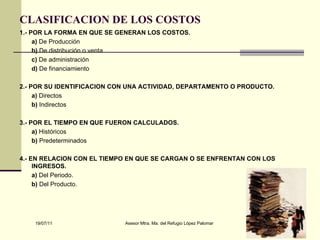 CLASIFICACION DE LOS COSTOS   1.- POR LA FORMA EN QUE SE GENERAN LOS COSTOS. a)  De Producción  b)  De distribución o venta  c)  De administración d)  De financiamiento  2.- POR SU IDENTIFICACION CON UNA ACTIVIDAD, DEPARTAMENTO O PRODUCTO. a)  Directos  b)  Indirectos  3.- POR EL TIEMPO EN QUE FUERON CALCULADOS. a)  Históricos b)  Predeterminados 4.- EN RELACION CON EL TIEMPO EN QUE SE CARGAN O SE ENFRENTAN CON LOS INGRESOS. a)  Del Periodo.  b)  Del Producto.  