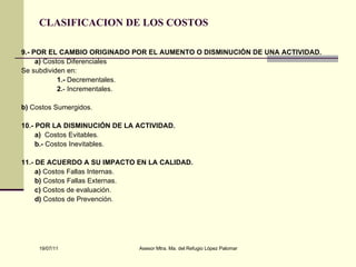 CLASIFICACION DE LOS COSTOS 9.- POR EL CAMBIO ORIGINADO POR EL AUMENTO O DISMINUCIÓN DE UNA ACTIVIDAD. a)  Costos Diferenciales  Se subdividen en: 1.-  Decrementales. 2. - Incrementales. b)  Costos Sumergidos. 10.- POR LA DISMINUCIÓN DE LA ACTIVIDAD. a)  Costos Evitables. b.-  Costos Inevitables. 11.- DE ACUERDO A SU IMPACTO EN LA CALIDAD. a)  Costos Fallas Internas. b)  Costos Fallas Externas. c)  Costos de evaluación. d)  Costos de Prevención. 
