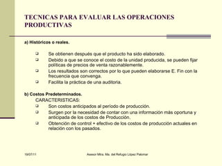 TECNICAS PARA EVALUAR LAS OPERACIONES PRODUCTIVAS a) Históricos o reales. Se obtienen después que el producto ha sido elaborado. Debido a que se conoce el costo de la unidad producida, se pueden fijar políticas de precios de venta razonablemente. Los resultados son correctos por lo que pueden elaborarse E. Fin con la frecuencia que convenga. Facilita la práctica de una auditoria. b) Costos Predeterminados. CARACTERISTICAS: Son costos anticipados al período de producción. Surgen por la necesidad de contar con una información más oportuna y anticipada de los costos de Producción. Obtención de control + efectivo de los costos de producción actuales en relación con los pasados.   
