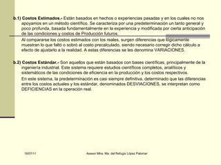 b.1) Costos Estimados.-  Están basados en hechos o experiencias pasadas y en los cuales no nos apoyamos en un método científico. Se caracteriza por una predeterminación un tanto general y poco profunda, basada fundamentalmente en la experiencia y modificada por cierta anticipación de las condiciones y costos de Producción futuros. Al compararse los costos estimados con los reales, surgen diferencias que lógicamente muestran lo que faltó o sobró al costo precalculado, siendo necesario corregir dicho cálculo a efecto de ajustarlo a la realidad. A estas diferencias se les denomina VARIACIONES. b.2) Costos Estándar.-  Son aquellos que están basados con bases científicas, principalmente de la ingeniería industrial. Este sistema requiere estudios científicos completos, analíticos y sistemáticos de las condiciones de eficiencia en la producción y los costos respectivos. En este sistema, la predeterminación es casi siempre definitiva, determinado que las diferencias entre los costos actuales y los estándar, denominados DESVIACIONES, se interpretan como DEFICIENCIAS en la operación real. 