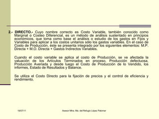 2.- DIRECTO.-  Cuyo nombre correcto es Costo Variable, también conocido como Marginal o Costeo Diferencial, es un método de análisis sustentado en principios económicos, que toma como base el análisis o estudio de los gastos en Fijos y Variables para aplicar a los costos unitarios sólo los gastos variables. En el caso de Costo de Producción, éste se presenta integrado por los siguientes elementos: M.P. Directa + M.O. Directa + Gastos Indirectos Variables. Cuando el costo variable se aplica al costo de Producción, se ve afectada la valuación de los Artículos Terminados en proceso, Producción defectuosa, Producción Averiada y desde luego el Costo de Producción de lo Vendido, los informes, Estado de Resultados y Balance. Se utiliza el Costo Directo para la fijación de precios y el control de eficiencia y rendimiento. 