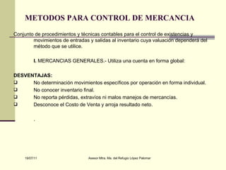 METODOS PARA CONTROL DE MERCANCIA   Conjunto de procedimientos y técnicas contables para el control de existencias y movimientos de entradas y salidas al inventario cuya valuación dependerá del método que se utilice. I.  MERCANCIAS GENERALES.- Utiliza una cuenta en forma global: DESVENTAJAS: No determinación movimientos específicos por operación en forma individual. No conocer inventario final. No reporta pérdidas, extravíos ni malos manejos de mercancías. Desconoce el Costo de Venta y arroja resultado neto. . 
