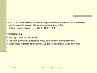 II.  ANALITICO O PORMENORIZADO.- Registra en forma analítica cada una de las operaciones de mercancías, en sus respectivas cuentas. Utiliza cuentas claves como: I.M.P., I.P.P., I.A.T DESVENTAJAS: No hay control de mercancía. Se tiene que hacer un recuento físico para conocer el inventario final. Desconoce faltantes de mercancía, ya que las absorbe el Costo de Venta. 