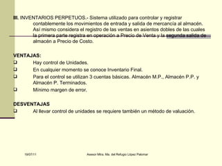 III.  INVENTARIOS PERPETUOS.- Sistema utilizado para controlar y registrar contablemente los movimientos de entrada y salida de mercancía al almacén. Así mismo considera el registro de las ventas en asientos dobles de las cuales la primera parte registra en operación a Precio de Venta y la segunda salida de almacén a Precio de Costo. VENTAJAS: Hay control de Unidades. En cualquier momento se conoce Inventario Final. Para el control se utilizan 3 cuentas básicas. Almacén M.P., Almacén P.P. y Almacén P. Terminados. Mínimo margen de error. DESVENTAJAS Al llevar control de unidades se requiere también un método de valuación. 