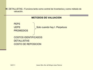 IV.  DETALLISTAS.- Funciona tanto como control de Inventarios y como método de valuación. METODOS DE VALUACION PEPS UEPS  Solo cuando hay I. Perpetuos PROMEDIOS  COSTOS IDENTIFICADOS DETALLISTAS COSTO DE REPOSICION 