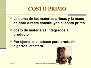COSTO PRIMO   La suma de las materias primas y la mano de obra directa constituyen el costo primo costo de materiales integrados al producto Por ejemplo, el tabaco para producir cigarros, etcetera.   