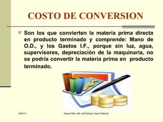 COSTO DE CONVERSION Son los que convierten la materia prima directa en producto terminado y comprende: Mano de O.D., y los Gastos I.F., porque sin luz, agua, supervisores, depreciación de la maquinaria, no se podría convertir la materia prima en  producto terminado.   
