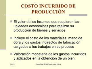 COSTO INCURRIDO DE PRODUCCIÓN El valor de los insumos que requieren las unidades económicas para realizar su producción de bienes y servicios Incluye el costo de los materiales, mano de obra y los gastos indirectos de fabricación cargados a los trabajos en su proceso Valoración monetaria de los gastos incurridos y aplicados en la obtención de un bien 