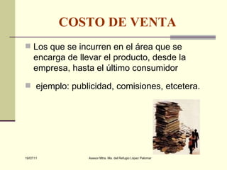 COSTO DE VENTA   Los que se incurren en el área que se encarga de llevar el producto, desde la empresa, hasta el último consumidor ejemplo: publicidad, comisiones, etcetera.  