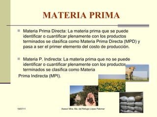 MATERIA PRIMA   Materia Prima Directa: La materia prima que se puede identificar o cuantificar plenamente con los productos terminados se clasifica como Materia Prima Directa (MPD) y pasa a ser el primer elemento del costo de producción. Materia P. Indirecta: La materia prima que no se puede identificar o cuantificar plenamente con los productos terminados se clasifica como Materia Prima Indirecta (MPI). 