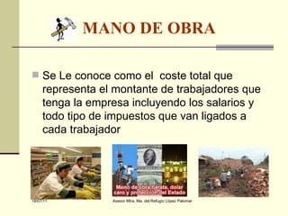 MANO DE OBRA   Se Le conoce como el  coste total que representa el montante de trabajadores que tenga la empresa incluyendo los salarios y todo tipo de impuestos que van ligados a cada trabajador 