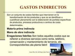 GASTOS INDIRECTOS Son un conjunto de costos fabriles que intervienen en la transformación de los productos y que no se identifican o cuantifican plenamente con la elaboración de partidas específicas de productos, procesos productivos o centros de costo determinados .  Materia prima indirecta   Mano de obra indirecta Erogaciones fabriles   Son todos aquellos costos que se refieren a diversos servicios como renta, teléfono, conservación y mantenimiento de terceros, etc. Correspondientes ala planta fabril   