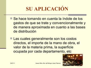 SU APLICACIÓN   Se hace tomando en cuenta la índole de los gastos de que se trate y convencionalmente y de manera aproximada en cuanto a las bases de distribución Las cuales generalmente son los costos directos, el importe de la mano de obra, el valor de la materia prima, la superficie ocupada por cada departamento, etc 