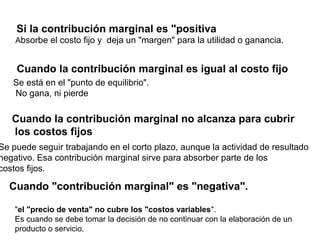 Si la contribución marginal es "positiva
Absorbe el costo fijo y deja un "margen" para la utilidad o ganancia.
Se está en el "punto de equilibrio".
No gana, ni pierde
Cuando la contribución marginal es igual al costo fijo
Se puede seguir trabajando en el corto plazo, aunque la actividad de resultado
negativo. Esa contribución marginal sirve para absorber parte de los
costos fijos.
Cuando la contribución marginal no alcanza para cubrir
los costos fijos
Cuando "contribución marginal" es "negativa".
"el "precio de venta" no cubre los "costos variables".
Es cuando se debe tomar la decisión de no continuar con la elaboración de un
producto o servicio.
 