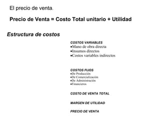 El precio de venta.
Precio de Venta = Costo Total unitario + Utilidad
COSTOS VARIABLES
•Mano de obra directa
•Insumos directos
•Costos variables indirectos
COSTOS FIJOS
•De Producción
•De Comercialización
•De Administración
•Financieros
COSTO DE VENTA TOTAL
MARGEN DE UTILIDAD
PRECIO DE VENTA
Estructura de costos
 
