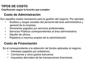 TIPOS DE COSTO
Clasificación según la función que cumplen
Costo de Administración
Son aquellos costos necesarios para la gestión del negocio. Por ejemplo:
• Sueldos y cargas sociales del personal del área administrativa y
general de la empresa
• Honorarios pagados por servicios profesionales.
• Servicios Públicos correspondientes al área administrativa.
• Alquiler de oficina.
• Papelería e insumos propios de la administración
Es el correspondiente a la obtención de fondos aplicados al negocio.
• Intereses pagados por préstamos.
• Comisiones y otros gastos bancarios.
• Impuestos derivados de las transacciones financieras
Costo de Financiación
 