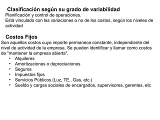 Planificación y control de operaciones.
Está vinculado con las variaciones o no de los costos, según los niveles de
actividad
Costos Fijos
Son aquellos costos cuyo importe permanece constante, independiente del
nivel de actividad de la empresa. Se pueden identificar y llamar como costos
de "mantener la empresa abierta",
• Alquileres
• Amortizaciones o depreciaciones
• Seguros
• Impuestos fijos
• Servicios Públicos (Luz, TE., Gas, etc.)
• Sueldo y cargas sociales de encargados, supervisores, gerentes, etc
Clasificación según su grado de variabilidad
 