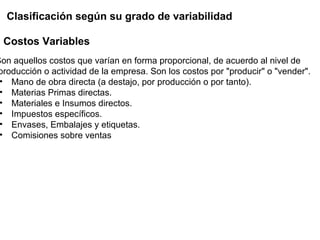 Son aquellos costos que varían en forma proporcional, de acuerdo al nivel de
producción o actividad de la empresa. Son los costos por "producir" o "vender".
• Mano de obra directa (a destajo, por producción o por tanto).
• Materias Primas directas.
• Materiales e Insumos directos.
• Impuestos específicos.
• Envases, Embalajes y etiquetas.
• Comisiones sobre ventas
Costos Variables
Clasificación según su grado de variabilidad
 