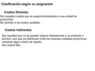 Clasificación según su asignación
Son aquellos costos que se asigna directamente a una unidad de
producción.
Se asimilan a los costos variables
Son aquellos que no se pueden asignar directamente a un producto o
servicio, sino que se distribuyen entre las diversas unidades productivas
mediante algún criterio de reparto.
Son costos fijos
Costos Directos
Costos Indirectos
 