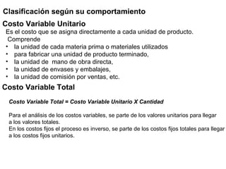 Clasificación según su comportamiento
Es el costo que se asigna directamente a cada unidad de producto.
Comprende
• la unidad de cada materia prima o materiales utilizados
• para fabricar una unidad de producto terminado,
• la unidad de mano de obra directa,
• la unidad de envases y embalajes,
• la unidad de comisión por ventas, etc.
Costo Variable Unitario
Costo Variable Total
Costo Variable Total = Costo Variable Unitario X Cantidad
Para el análisis de los costos variables, se parte de los valores unitarios para llegar
a los valores totales.
En los costos fijos el proceso es inverso, se parte de los costos fijos totales para llegar
a los costos fijos unitarios.
 