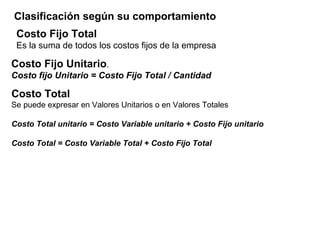 Costo Fijo Total
Es la suma de todos los costos fijos de la empresa
Clasificación según su comportamiento
Costo Fijo Unitario.
Costo fijo Unitario = Costo Fijo Total / Cantidad
Costo Total
Se puede expresar en Valores Unitarios o en Valores Totales
Costo Total unitario = Costo Variable unitario + Costo Fijo unitario
Costo Total = Costo Variable Total + Costo Fijo Total
 