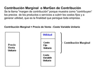 Contribución Marginal o MarGen de Contribución
Se le llama "margen de contribución" porque muestra como "contribuyen“
los precios de los productos o servicios a cubrir los costos fijos y a
generar utilidad, que es la finalidad que persigue toda empresa.
Contribución Marginal = Precio de Venta - Costo Variable Unitario
 