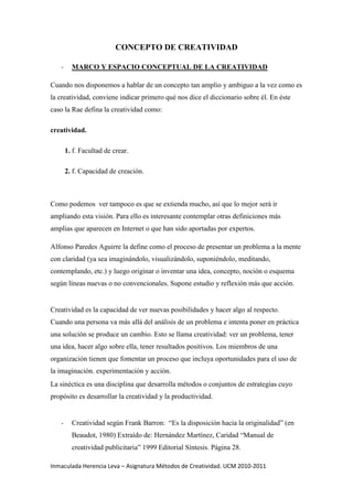 CONCEPTO DE CREATIVIDAD<br />MARCO Y ESPACIO CONCEPTUAL DE LA CREATIVIDAD<br />Cuando nos disponemos a hablar de un concepto tan amplio y ambiguo a la vez como es la creatividad, conviene indicar primero qué nos dice el diccionario sobre él. En éste caso la Rae defina la creatividad como: <br />creatividad.<br />1. f. Facultad de crear.<br />2. f. Capacidad de creación.<br />Como podemos  ver tampoco es que se extienda mucho, así que lo mejor será ir ampliando esta visión. Para ello es interesante contemplar otras definiciones más amplias que aparecen en Internet o que han sido aportadas por expertos. <br />Alfonso Paredes Aguirre la define como el proceso de presentar un problema a la mente con claridad (ya sea imaginándolo, visualizándolo, suponiéndolo, meditando, contemplando, etc.) y luego originar o inventar una idea, concepto, noción o esquema según líneas nuevas o no convencionales. Supone estudio y reflexión más que acción.<br />Creatividad es la capacidad de ver nuevas posibilidades y hacer algo al respecto. Cuando una persona va más allá del análisis de un problema e intenta poner en práctica una solución se produce un cambio. Esto se llama creatividad: ver un problema, tener una idea, hacer algo sobre ella, tener resultados positivos. Los miembros de una organización tienen que fomentar un proceso que incluya oportunidades para el uso de la imaginación. experimentación y acción.<br />La sinéctica es una disciplina que desarrolla métodos o conjuntos de estrategias cuyo propósito es desarrollar la creatividad y la productividad.<br />Creatividad según Frank Barron:  “Es la disposición hacia la originalidad” (en Beaudot, 1980) Extraído de: Hernández Martínez, Caridad “Manual de creatividad publicitaria” 1999 Editorial Síntesis. Página 28.  <br /> Creatividad según Donald W. MacKinnon: “La creatividad es un proceso que se desarrolla en el tiempo y que se caracteriza por la originalidad, el espíritu de adaptación y el cuidado de la realización concreta. Este proceso  puede  ser  breve,  como  lo  es  una  improvisación  musical,  pero  puede igualmente implicar largos años, como los que precisó Darwin para crear la teoría de la evolución” ( en Beaudot, 1980). Extraído de: Hernández Martínez, Caridad “Manual de creatividad publicitaria” 1999. Editorial Síntesis. Página 28.  <br />Creatividad según Paul Matussek desde una visión neopsicoanalítica:  “Es  la capacidad de descubrir relaciones entre experiencias antes no relacionadas, que  se manifiestan  en  forma  de  nuevos  esquemas mentales,  como  experiencias, ideas y procesos nuevos” (Matussek, 1977). Extraído de: Hernández Martínez, Caridad “Manual de creatividad publicitaria” 1999. Editorial Síntesis. Página 28.  <br />Creatividad (según wikipedia):  “La  creatividad,  denominada  también  inventiva,  pensamiento  original,  imaginación constructiva, pensamiento divergente... pensamiento  creativo, es  la generación de nuevas  ideas  o  conceptos,  o  de  nuevas  asociaciones  entre  ideas  y  conceptos conocidos, que habitualmente producen soluciones originales.” Extraído de: http://es.wikipedia.org/wiki/Creatividad<br />FACTORES DE LA CREATIVIDAD<br />En cuanto a la evaluación del pensamiento, hay autores que han identificado ciertas habilidades del pensamiento que estarían relacionadas con la posibilidad de dar respuestas y soluciones novedosas o creativas. Guilford en 1964, plantea que el pensamiento de las personas creativas combina el proceso primario con el proceso secundario. El aporte de éste autor, está en la descripción de las habilidades asociadas a cada estilo. A partir de diversos estudios, propone un listado de habilidades que se encuentran presentes en las personas creativas. Estas habilidades son:<br />Fluidez: es la característica de la creatividad o la facilidad para generar un número elevado de ideas. Según Guilford existen distintos tipos de fluidez: Fluidez ideacional (producción cuantitativa de ideas), fluidez de asociación (referida al establecimiento de relaciones) y fluidez de expresión (facilidad en la construcción de frases. Ejemplo: A un niño se le entregan cierta cantidad de legos, con los cuales él deberá ser capaz de construir una serie de figuras. Si al finalizar la tarea el niño logró formar varias figuras, se puede afirmar que posee esta habilidad.<br />Sensibilidad a los problemas: la sensibilidad denota la capacidad que poseen las personas creativas para descubrir diferencias, dificultades, fallos o imperfecciones, dándose cuenta de lo que debe hacerse. Ejemplo: Se le presentan a los niños dos imágenes similares y se le pide que encuentre las diferencias. Si el niño es capaz de encontrar todas las diferencias en un determinado tiempo, esto quiere decir que el niño posee sensibilidad a los problemas.<br />Originalidad: Es la aptitud o disposición para producir de forma poco usual respuestas raras, remotas, ingeniosas o novedosas. Las observaciones empíricas identifican esta cualidad como esencial a todos los productos que han tenido origen en procesos creativos. Ejemplo: Dar a los alumnos una cantidad variada de materiales para que diseñen una ropa de extraterrestre.<br />Flexibilidad: Involucra una transformación, un cambio, un replanteamiento o una reinterpretación. La flexibilidad puede ser de dos tipos: espontánea (sí el sujeto es capaz de variar la clase de respuesta que da) y adaptación (cuando el sujeto realiza ciertos cambios: de estrategia de solución de planteamiento para tener éxito). Ejemplo: Después de leer una historia los alumnos deben ser capas de cambiar el final.<br />Elaboración: es el nivel de detalle, desarrollo o complejidad de las ideas creativas. Implica la exigencia de completar el impulso hasta su acabada realización. Es la aptitud del sujeto para desarrollar, ampliar o embellecer las ideas. Ejemplo: se les pide a los alumnos que pongan más detalles a un pronóstico del clima de la TV. para hacerlo más interesante.<br />Capacidad de redefinición: es la capacidad para reestructurar percepciones, conceptos o cosas. La persona creadora tiene la habilidad para transformar algo en otra cosa. Ejemplo: Se le presentan al niño 10 circunferencias, éste debe ser capaz de transformarlas en otros objetos, como: una pelota, un sol, un reloj, etc.<br />Según este autor, cada una de estas habilidades parece relacionarse con las distintas etapas del proceso creador. La sensibilidad es central en la percepción para percibir los problemas; la de evaluación es más necesaria para las etapas finales.<br />La originalidad, se entiende como el carácter singular de un producto dado y más que una habilidad se le puede considerar como un juicio acerca del producto mismo. La fluidez de pensamiento, se refiere a la capacidad de la persona para generar ideas frente a un problema dado en un lapso de tiempo determinado. La redefinición, se refiere a la capacidad para postular formas novedosas para definir objetos ya conocidos. <br />Las estrategias son herramientas intelectuales con que las personas recogen, elaboran, organizan y entregan la información. La mayoría de las personas, seleccionan sus propias estrategias de manera inconsciente, eligiendo aquellas que en le pasado les han sido más útiles y adaptativas. Esta selección de estrategias es automática por lo tanto impide recurrir a una gama más amplia de modos de pensar.<br />En diversos estudios, se ha visto que a las personas no se les enseñan formas alternativas o distintas para trabajar la información, y la de ellas utiliza sólo tres o cuatro estrategias básicas al momento de tener que resolver un problema.<br />Así, el desarrollo de la creatividad, supone el conocimiento y entrenamiento de una amplia gama de estrategias, lo que permite resolver problemas de una forma novedosa y distinta del resto de las personas.<br />Existen tres factores principales considerados como parte integral del pensamiento creado:<br /> Aptitud para concebir gran numero de ideas: “Factor de fluidez “. Esto se podría medir con las preguntas tipo: “¿Cuantos usos les puedes dar a un determinado objeto?”<br /> Flexibilidad en los esquemas de pensamiento, es decir, la aptitud de pasar de un pensamiento a otro.<br /> Aptitud para concebir ideas no usuales o remotas.<br />Afectos presentes en el pensamiento creativo son:<br /> Sensibilidad a la discrepancia: es el sentimiento de que las cosas simplemente no están bien. Los ambientes en los cuales se estimule la detección de inconsistencia tienen mayor probabilidad de dar pie favorable a la creatividad.<br /> Sentimientos positivos hacia los desafíos: las personas necesitan ser recordadas de lo bien que se sienten cuando están trabajando en algo que los desafía.<br /> Abertura a memorias cargadas de afecto: la voluntad de suspender los tabúes, por lo menos temporalmente. Estar abierto a recordar memorias del pasado. Una persona libre de fobias y negaciones para realizar muchas más conexiones y diversas respuestas.<br /> Tolerancia a la frustración y otros afectos negativos: el trabajo negativo nunca es tranquilo y predecible. Las personas que tiran la toalla al primer fracaso no logran el proyecto negativo.<br /> Sensibilidad a la alegría de crear: la sensación de victoria que acompaña a la solución o descubrimiento de alguna cosa. Es un sentimiento de logro y realización que puede ser saboreado. Si el placer en terminar el trabajo creativo es disfrutado al máximo, es más fácil entonces, tomar el próximo paso de seguir creando.<br /> Procesar emociones libremente e integrando afectos: el proyecto creativo envuelve el usar la imaginación tan libre como se pueda y estar en contacto con afectos asociados. El afecto positivo es un importante motivante al interés cognitivo.<br />Fuente: http://www.psicologia-online.com/articulos/2006/creatividad.shtml<br />DEMANDA SOCIAL DE LA CREATIVIDAD<br />Voy a incluir aquí un artículo de la Dra. María Inés Solar: “La educación creativa como demanda social en la formación de profesores del siglo XXI”:<br />La educación creativa responde a los nuevos escenarios que afectan a los procesos formativos en el nuevo modelo de enseñanza superior centrado en el estudiante. La preparación para el trabajo autónomo, el aprendizaje de habilidades cognitivas de nivel superior, la adaptación a situaciones emergentes, el desarrollo del espíritu emprendedor y la capacidad creativa, la diversificación en las formas de aprender y de enseñar, surgen comodemandas de una formación innovadora.El interés por la creatividad responde a las nuevas demandas por generar cambios en los procesos formativos en todos los niveles educativos, ante escenarios generados por las nuevas tecnologías de la información, el acelerado avance de la ciencia, la globalización e internalización de las instituciones, las problemáticas sociales, en el nuevo paradigma de la complejidad.Las estrategias de carácter innovador y creativo buscan entre otros aspectos, desarrollar capacidades y habilidades de ideación, interacción, elaboración, competencia comunicativa, argumentación para expresar y defender los propios puntos de vista, el trabajo colaborativo y el desempeño de roles diversos.Se aborda el concepto de creatividad desde el pensamiento complejo, como un intento de comprender la creatividad en una perspectiva interdisciplinaria, en la que tienen mucho que aportar la psicología cognitiva, la neurociencia, la biología, la antropología, la pedagogía, la sociología, la fisiología.<br />Me parece un artículo muy interesante, podéis leerlo completamente en el siguiente enlace: http://mioleth.blogspot.com/2009/02/la-educacion-creativa-como-demanda.html<br />