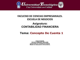 Tema: Concepto De Cuenta 1
FACULTAD DE CIENCIAS EMPRESARIALES.
ESCUELA DE NEGOCIOS
Asignatura:
CONTABILIDAD FINANCIERA
FACILITADOR:
OSCAR ARMANDO MELGAR.
Licenciado en Contaduría Pública.
Master en Educación Universitaria.
 