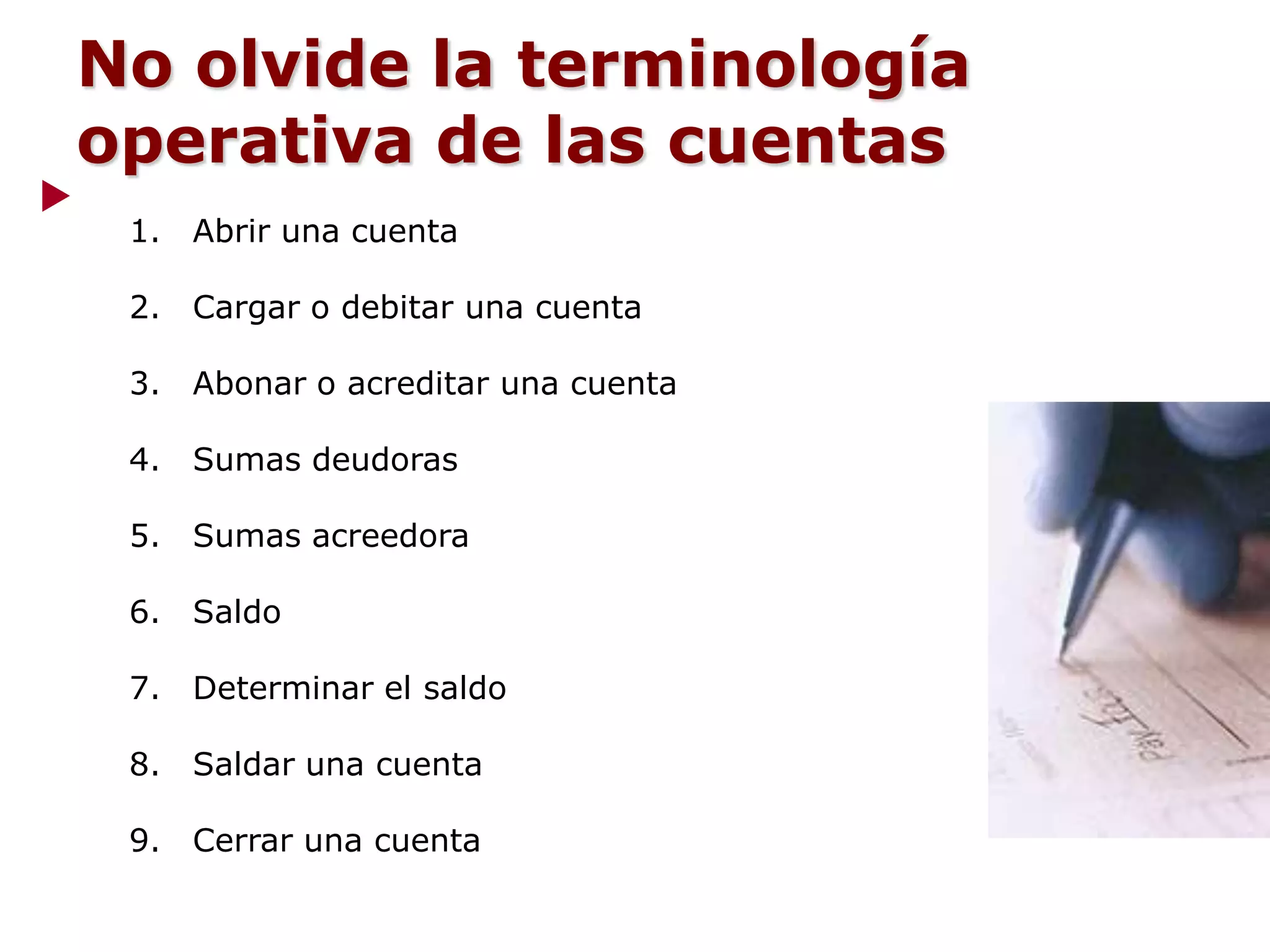 1. Abrir una cuenta
2. Cargar o debitar una cuenta
3. Abonar o acreditar una cuenta
4. Sumas deudoras
5. Sumas acreedora
6. Saldo
7. Determinar el saldo
8. Saldar una cuenta
9. Cerrar una cuenta
No olvide la terminología
operativa de las cuentas
 