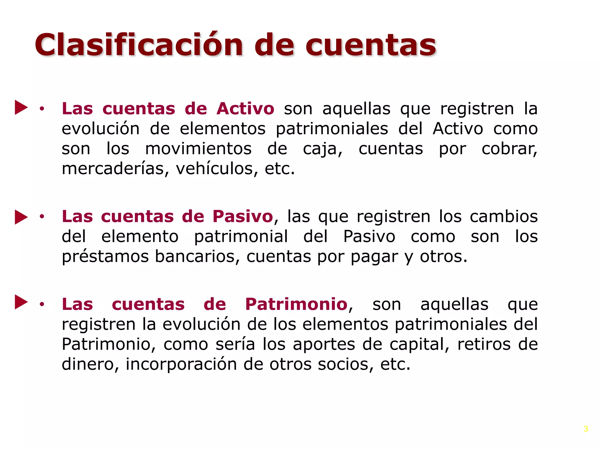 Clasificación de cuentas
• Las cuentas de Activo son aquellas que registren la
evolución de elementos patrimoniales del Activo como
son los movimientos de caja, cuentas por cobrar,
mercaderías, vehículos, etc.
• Las cuentas de Pasivo, las que registren los cambios
del elemento patrimonial del Pasivo como son los
préstamos bancarios, cuentas por pagar y otros.
• Las cuentas de Patrimonio, son aquellas que
registren la evolución de los elementos patrimoniales del
Patrimonio, como sería los aportes de capital, retiros de
dinero, incorporación de otros socios, etc.
3
 
