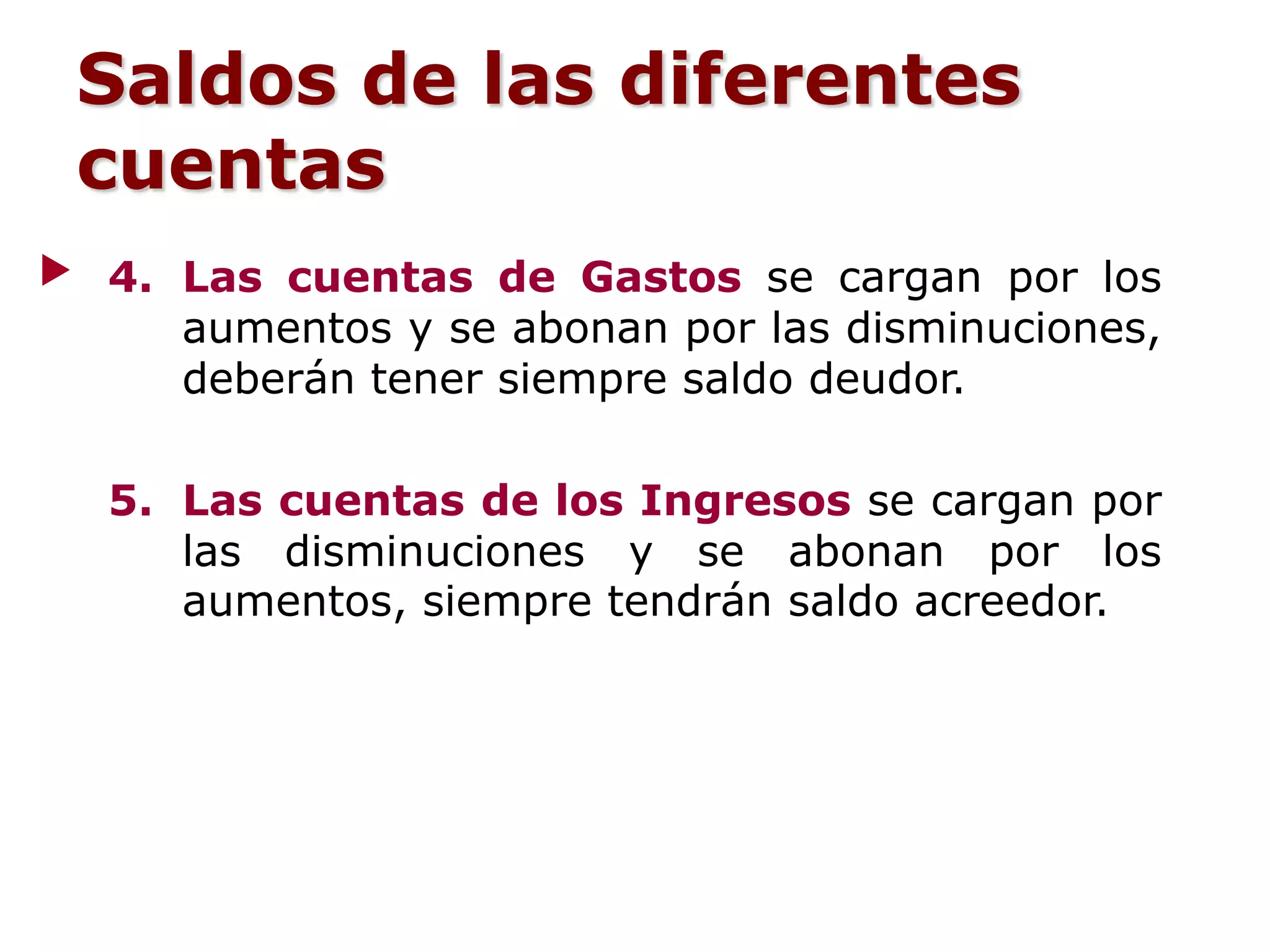4. Las cuentas de Gastos se cargan por los
aumentos y se abonan por las disminuciones,
deberán tener siempre saldo deudor.
5. Las cuentas de los Ingresos se cargan por
las disminuciones y se abonan por los
aumentos, siempre tendrán saldo acreedor.
Saldos de las diferentes
cuentas
 