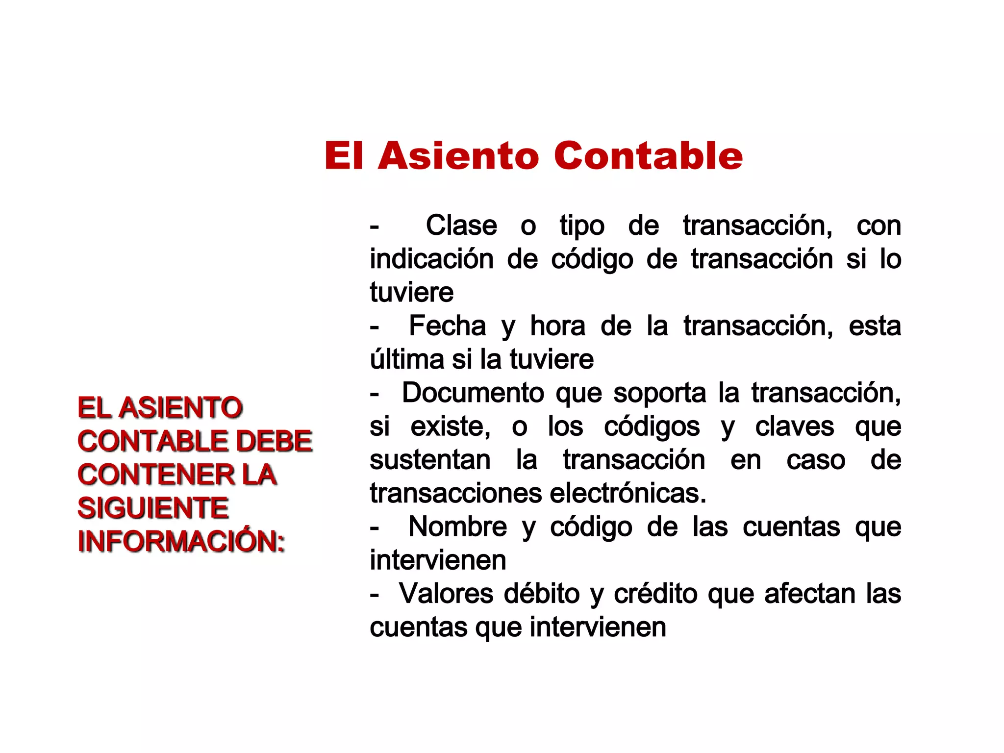 El Asiento Contable
- Clase o tipo de transacción, con
indicación de código de transacción si lo
tuviere
- Fecha y hora de la transacción, esta
última si la tuviere
- Documento que soporta la transacción,
si existe, o los códigos y claves que
sustentan la transacción en caso de
transacciones electrónicas.
- Nombre y código de las cuentas que
intervienen
- Valores débito y crédito que afectan las
cuentas que intervienen
EL ASIENTO
CONTABLE DEBE
CONTENER LA
SIGUIENTE
INFORMACIÓN:
 
