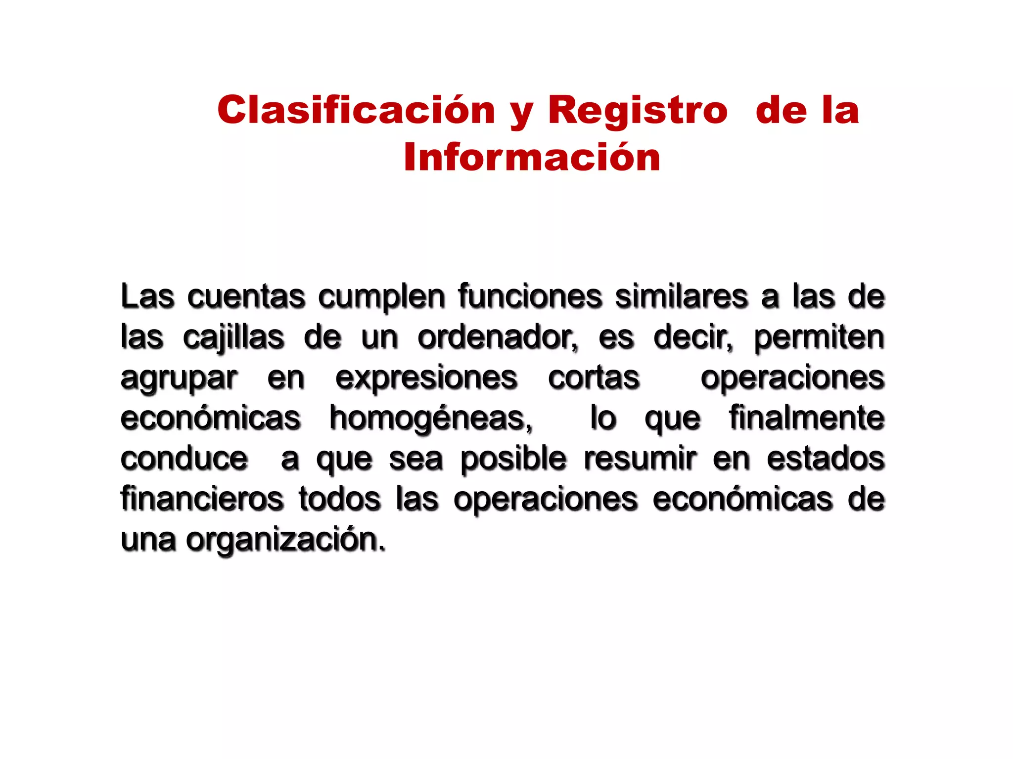 Las cuentas cumplen funciones similares a las de
las cajillas de un ordenador, es decir, permiten
agrupar en expresiones cortas operaciones
económicas homogéneas, lo que finalmente
conduce a que sea posible resumir en estados
financieros todos las operaciones económicas de
una organización.
Clasificación y Registro de la
Información
 
