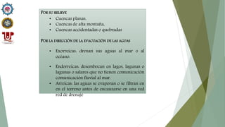 POR SU RELIEVE
• Cuencas planas,
• Cuencas de alta montaña,
• Cuencas accidentadas o quebradas
POR LA DIRECCIÓN DE LA EVACUACIÓN DE LAS AGUAS
• Exorreicas: drenan sus aguas al mar o al
océano.
• Endorreicas: desembocan en lagos, lagunas o
lagunas o salares que no tienen comunicación
comunicación fluvial al mar.
• Arreicas: las aguas se evaporan o se filtran en
en el terreno antes de encauzarse en una red
red de drenaje
 