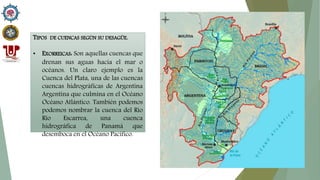 TIPOS DE CUENCAS SEGÚN SU DESAGÜE.
• EXORREICAS: Son aquellas cuencas que
drenan sus aguas hacia el mar o
océanos. Un claro ejemplo es la
Cuenca del Plata, una de las cuencas
cuencas hidrográficas de Argentina
Argentina que culmina en el Océano
Océano Atlántico. También podemos
podemos nombrar la cuenca del Río
Río Escarrea, una cuenca
hidrográfica de Panamá que
desemboca en el Océano Pacífico.
 