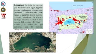 ENDORREICAS: Se trata de cuencas
que desembocan en lagos, lagunas
lagunas o salares que no presentan
presentan comunicación con
mares u océanos. Como ejemplo
podemos mencionar, la Cuenca
del Lago Titicaca, la cual es una
cuenca hidrográfica del Perú y
Bolivia, y la Cuenca del Lago
Valencia, una de cuencas
hidrográficas de Venezuela.
 