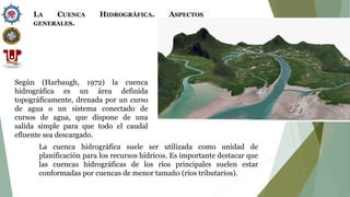 Según (Harbaugh, 1972) la cuenca
hidrográfica es un área definida
topográficamente, drenada por un curso
de agua o un sistema conectado de
cursos de agua, que dispone de una
salida simple para que todo el caudal
efluente sea descargado.
La cuenca hidrográfica suele ser utilizada como unidad de
planificación para los recursos hídricos. Es importante destacar que
las cuencas hidrográficas de los ríos principales suelen estar
conformadas por cuencas de menor tamaño (ríos tributarios).
LA CUENCA HIDROGRÁFICA. ASPECTOS
GENERALES.
 
