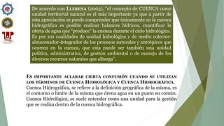 De acuerdo con LLERENA (2003), “el concepto de CUENCA como
unidad territorial natural es el más importante ya que a partir de
esta apreciación se puede comprender que únicamente en la cuenca
hidrográfica es posible realizar balances hídricos, cuantificar la
oferta de agua que “produce” la cuenca durante el ciclo hidrológico.
Es por sus cualidades de unidad hidrológica y de medio colector-
almacenador-integrador de los procesos naturales y antrópicos que
ocurren en la cuenca, que esta puede ser también una unidad
política, administrativa, de gestión ambiental o de manejo de los
diversos recursos naturales que alberga”.
ES IMPORTANTE ACLARAR CIERTA CONFUSIÓN CUANDO SE UTILIZAN
LOS TÉRMINOS DE CUENCA HIDROLÓGICA Y CUENCA HIDROGRÁFICA.
Cuenca Hidrográfica, se refiere a la definición geográfica de la misma, es
el contorno o límite de la misma que drena agua en un punto en común.
Cuenca Hidrológica, se suele entender como una unidad para la gestión
que se realiza dentro de la cuenca hidrográfica.
 