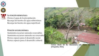LA FUNCIÓN HIDROLÓGICA
Drena el agua de la precipitación.
Recarga las fuentes de agua subterránea.
Recarga las fuentes de agua superficial.
FUNCIÓN SOCIOECONÓMICA
Suministra recursos naturales renovables.
Suministra recursos naturales no renovables.
Provee espacio para el desarrollo social.
Provee espacio para el desarrollo cultural.
Cuenca Media del Rio Manzanares, edo. Sucre Venezuela.
(Fotografía J. Bello)
 