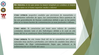 RÍO PRINCIPAL el río que posee la mayor longitud y/o conduce el mayor
caudal tanto en el tramo superior, medio e inferior
CURSO SUPERIOR: pequeños caudales que provienen de manantiales o
aforamientos naturales de agua. Las características físico-químicas de
las son generalmente de buenas condiciones debido a que en las partes
altas no se tienen fuentes de contaminación ya sean puntuales o difusas.
CURSO MEDIO: Se caracteriza por tener unos valores de caudales
constantes durante todo el año hidrológico debido a lo cual en este
tramo del río se construyen obras hidráulicas para su aprovechamiento.
CURSO INFERIOR: En este tramo final del río se caracteriza por cauces
naturales muy anchos y profundos, con valores de caudales muy altos y
velocidades de flujo extremadamente bajas que inducen a la
sedimentación en el fondo del cauce.
 